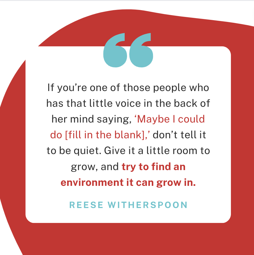 Reese Witherspoon: “If you are of those people who has that little voice in the back of her mind saying, 'May be I could do [fill in the blank],' don't tell it to be quite. Give it a little room to grow, and try to find an environment it can grow in.” 